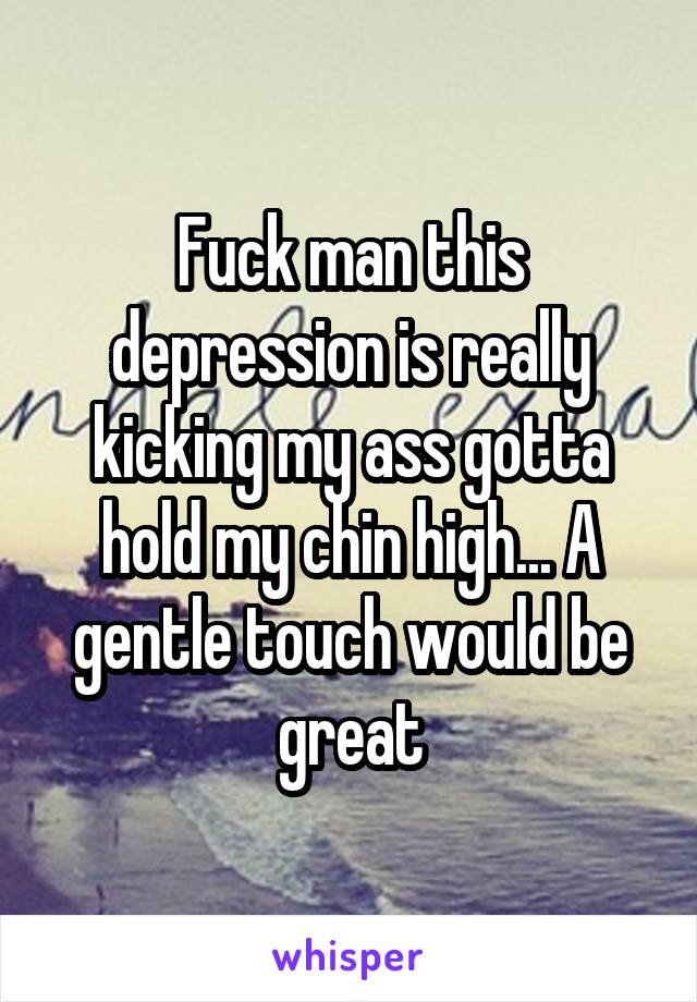 Fuck man this depression is really kicking my ass gotta hold my chin high... A gentle touch would be great