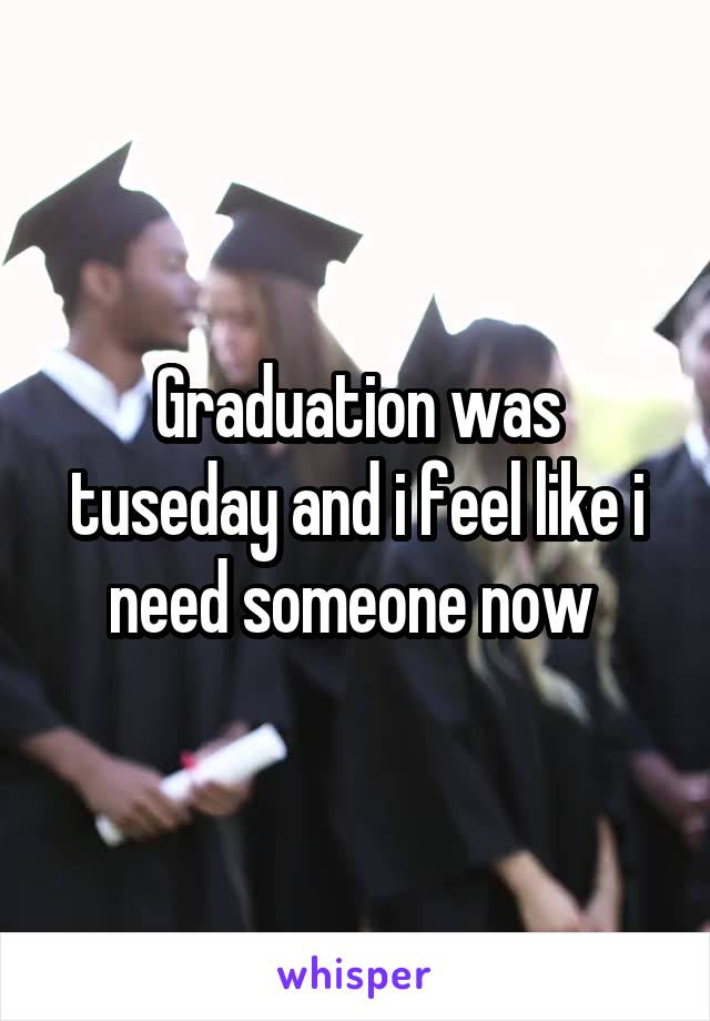 Graduation was tuseday and i feel like i need someone now 