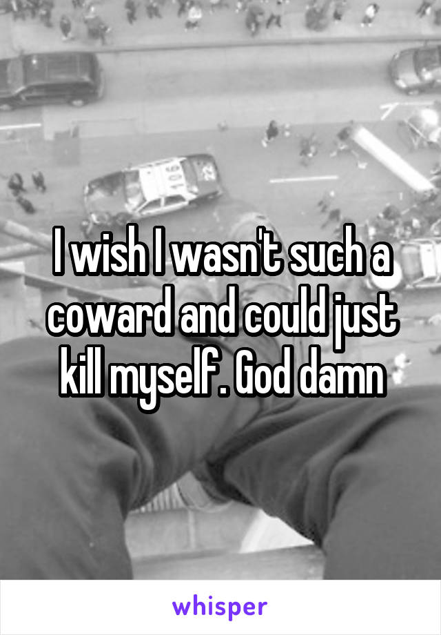 I wish I wasn't such a coward and could just kill myself. God damn