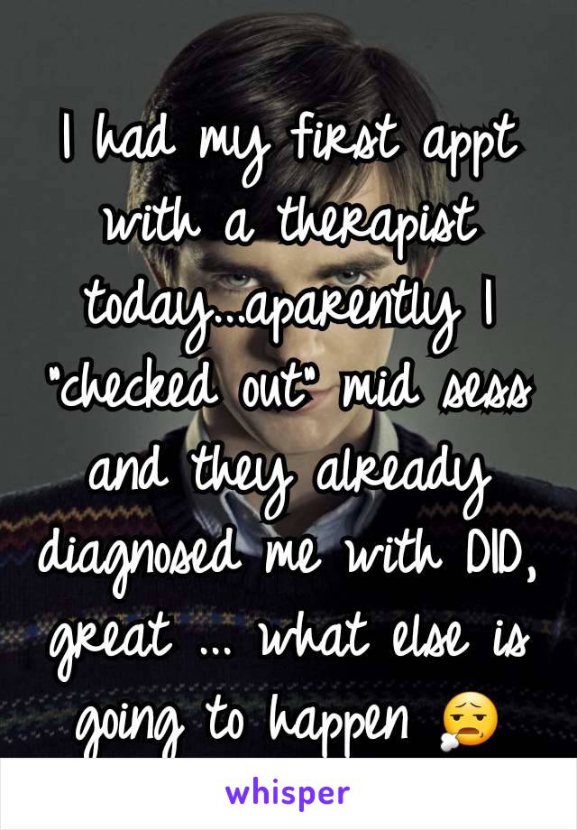 I had my first appt with a therapist today...aparently I "checked out" mid sess and they already diagnosed me with DID, great ... what else is going to happen 😧