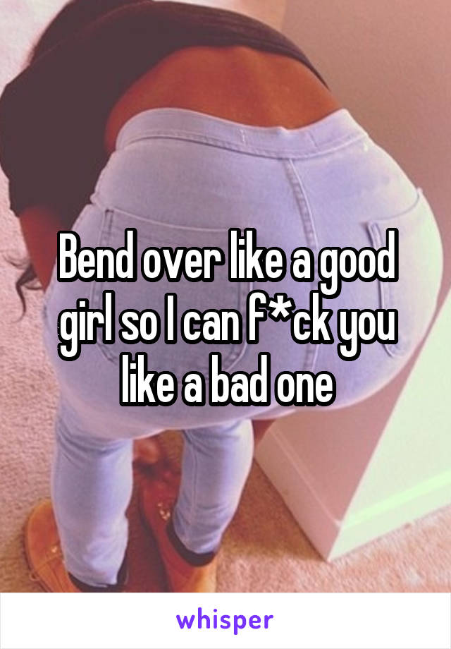 Bend over like a good girl so I can f*ck you like a bad one