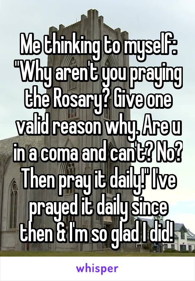 Me thinking to myself: "Why aren't you praying the Rosary? Give one valid reason why. Are u in a coma and can't? No? Then pray it daily!" I've prayed it daily since then & I'm so glad I did! 