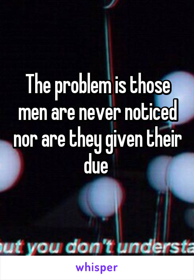 The problem is those men are never noticed nor are they given their due 
