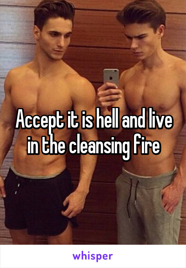 Accept it is hell and live in the cleansing fire