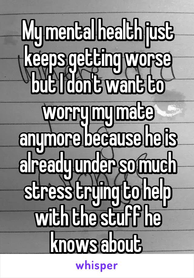 My mental health just keeps getting worse but I don't want to worry my mate anymore because he is already under so much stress trying to help with the stuff he knows about 