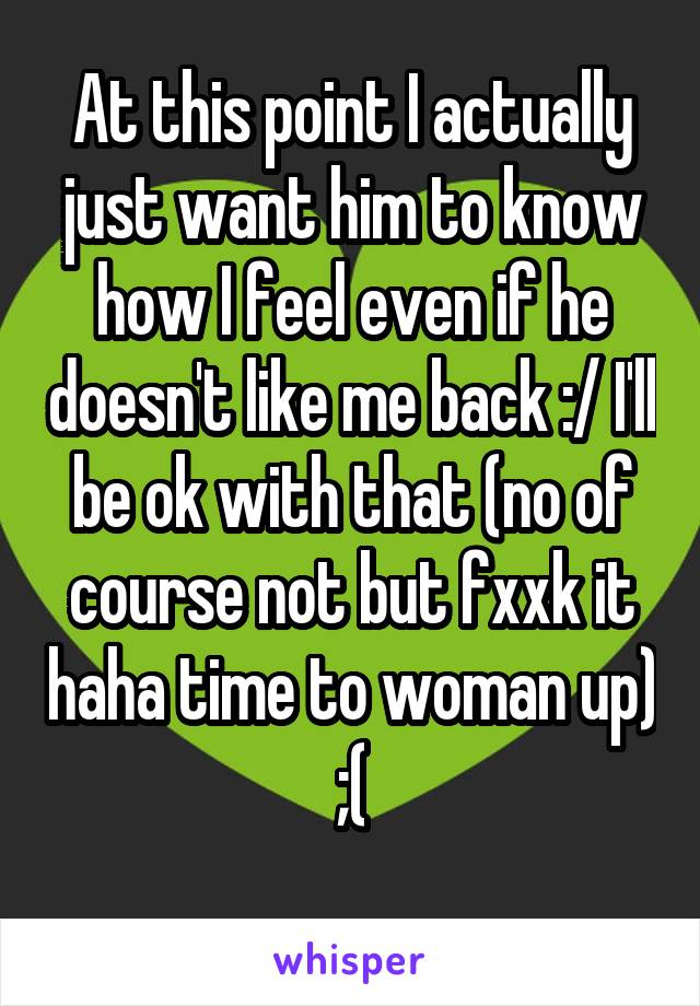 At this point I actually just want him to know how I feel even if he doesn't like me back :/ I'll be ok with that (no of course not but fxxk it haha time to woman up)
;(
