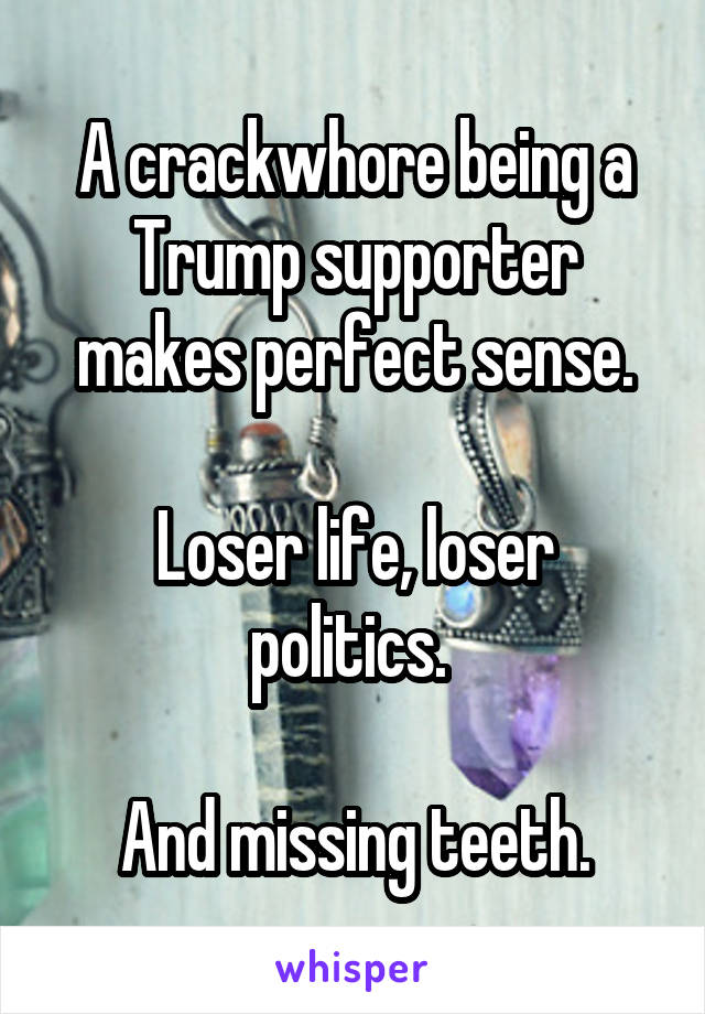 A crackwhore being a Trump supporter makes perfect sense.

Loser life, loser politics. 

And missing teeth.