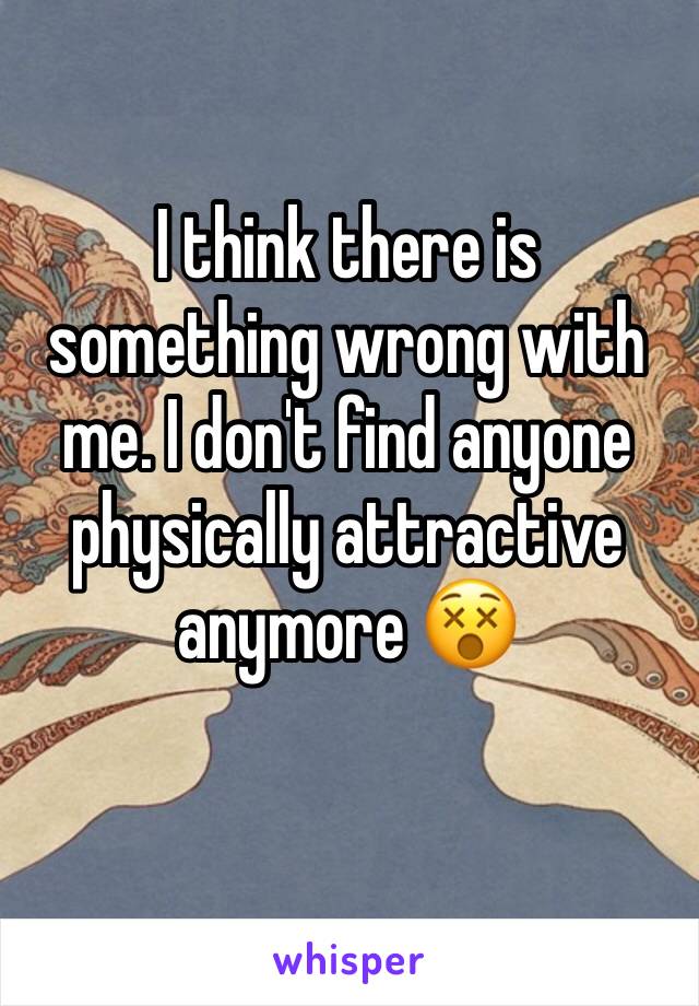 I think there is something wrong with me. I don't find anyone physically attractive anymore 😵