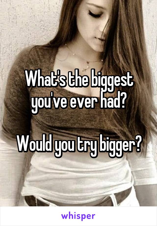 What's the biggest you've ever had?

Would you try bigger?