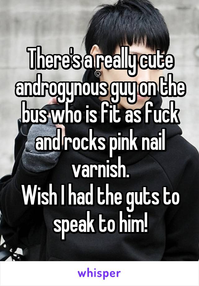 There's a really cute androgynous guy on the bus who is fit as fuck and rocks pink nail varnish.
Wish I had the guts to speak to him!