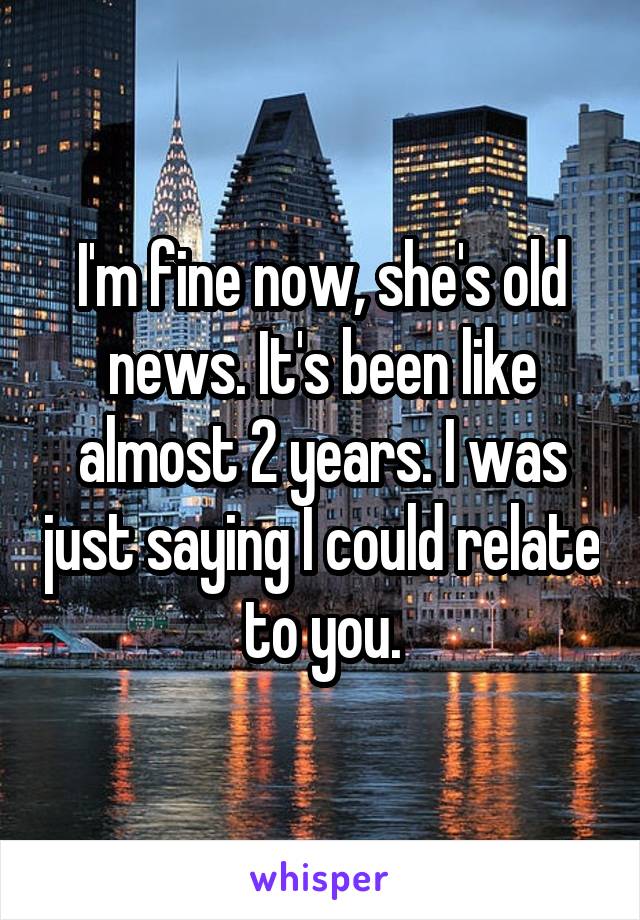 I'm fine now, she's old news. It's been like almost 2 years. I was just saying I could relate to you.