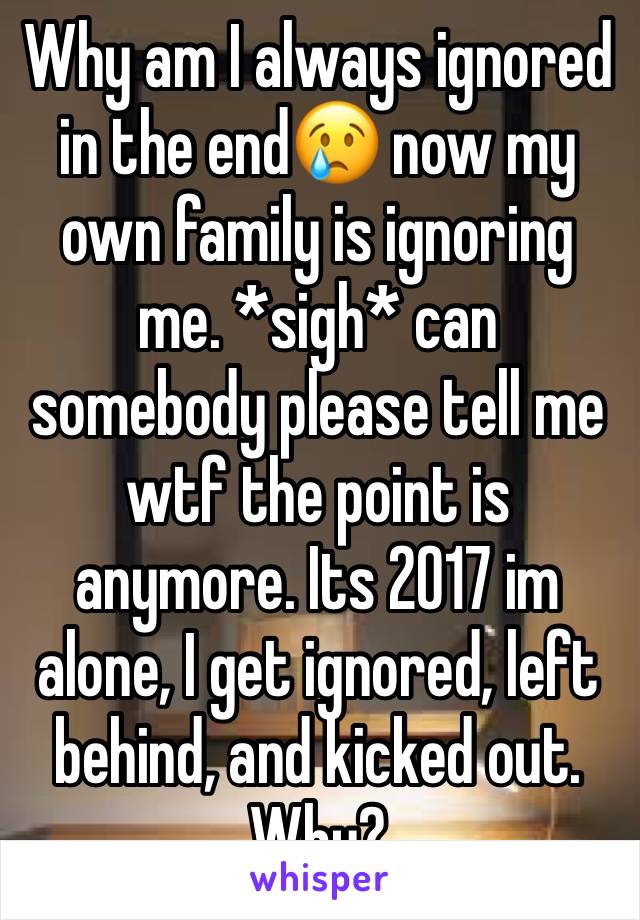 Why am I always ignored in the end😢 now my own family is ignoring me. *sigh* can somebody please tell me wtf the point is anymore. Its 2017 im alone, I get ignored, left behind, and kicked out. Why?