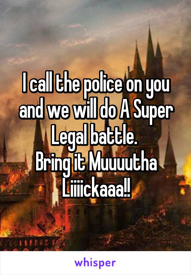 I call the police on you and we will do A Super Legal battle. 
Bring it Muuuutha Liiiickaaa!!