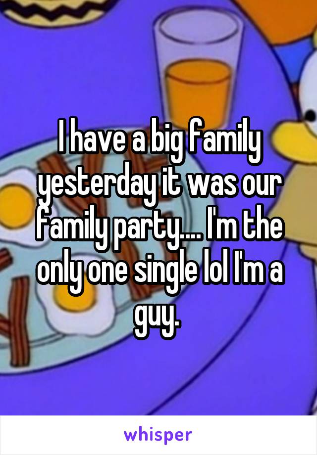 I have a big family yesterday it was our family party.... I'm the only one single lol I'm a guy. 