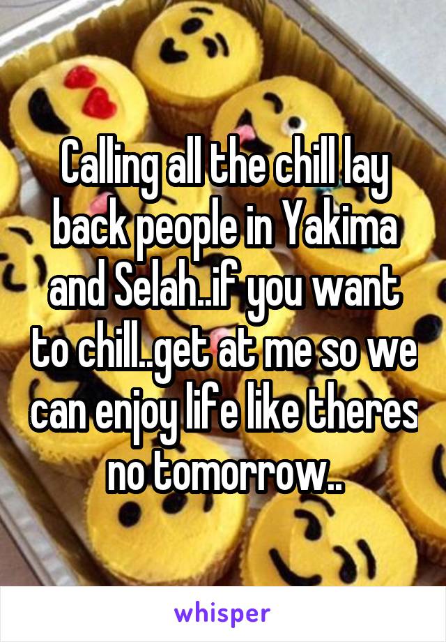 Calling all the chill lay back people in Yakima and Selah..if you want to chill..get at me so we can enjoy life like theres no tomorrow..