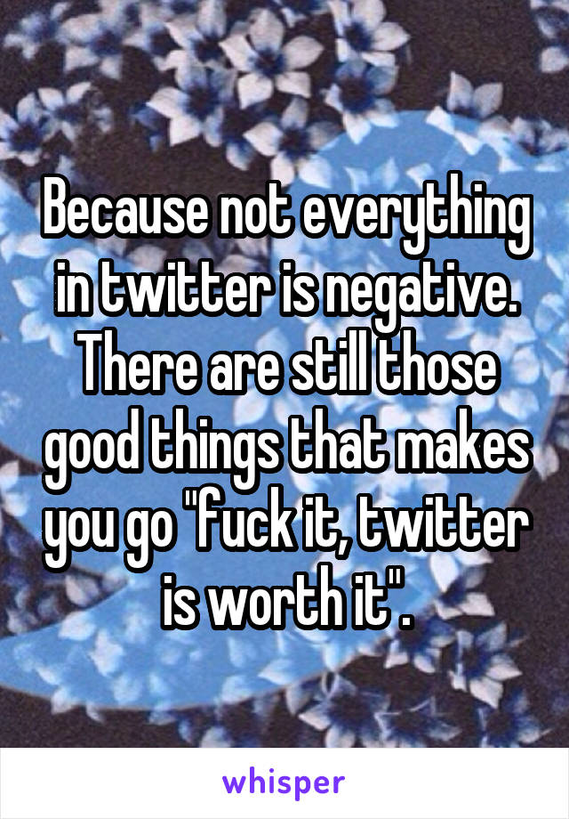 Because not everything in twitter is negative. There are still those good things that makes you go "fuck it, twitter is worth it".