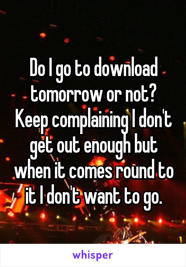 Do I go to download tomorrow or not? Keep complaining I don't get out enough but when it comes round to it I don't want to go.