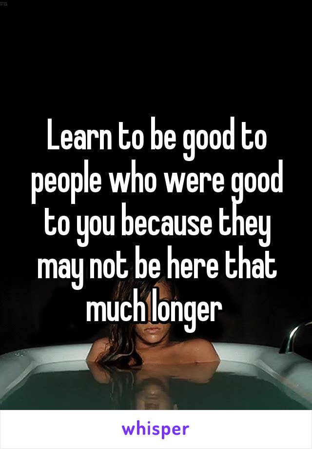 Learn to be good to people who were good to you because they may not be here that much longer 