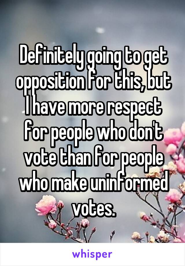 Definitely going to get opposition for this, but I have more respect for people who don't vote than for people who make uninformed votes.