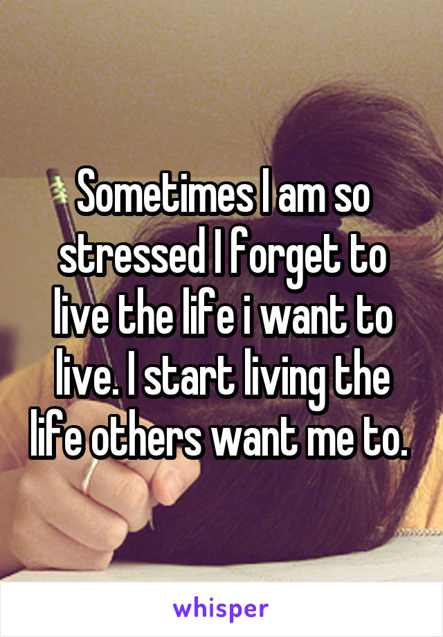 Sometimes I am so stressed I forget to live the life i want to live. I start living the life others want me to. 