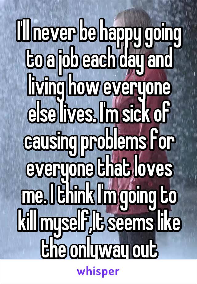 I'll never be happy going to a job each day and living how everyone else lives. I'm sick of causing problems for everyone that loves me. I think I'm going to kill myself,It seems like the onlyway out