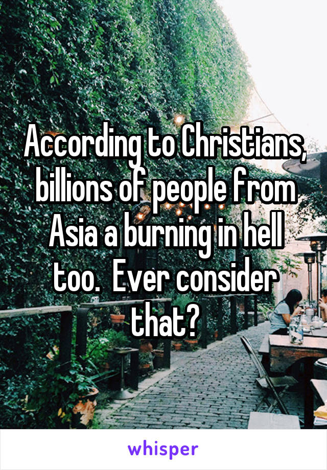 According to Christians, billions of people from Asia a burning in hell too.  Ever consider that?