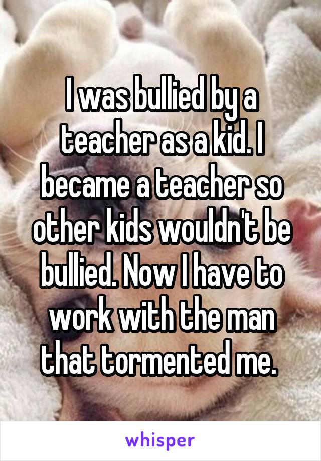 I was bullied by a teacher as a kid. I became a teacher so other kids wouldn't be bullied. Now I have to work with the man that tormented me. 