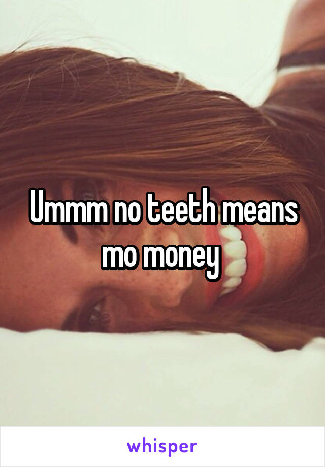 Ummm no teeth means mo money 