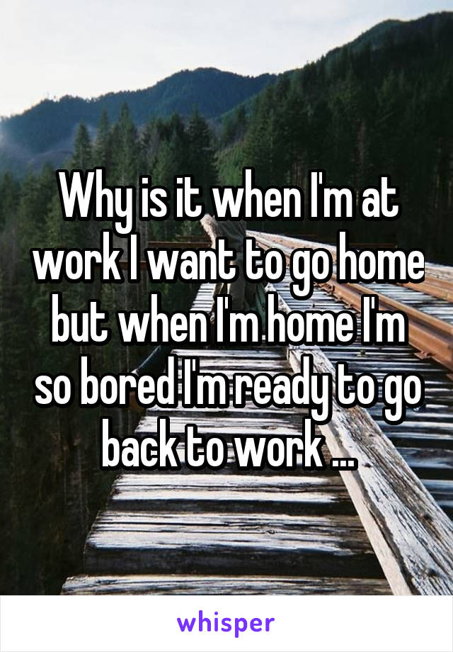 Why is it when I'm at work I want to go home but when I'm home I'm so bored I'm ready to go back to work ...