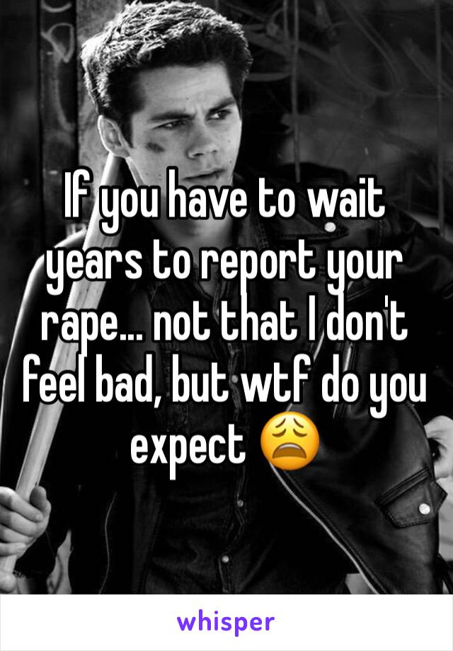 If you have to wait years to report your rape... not that I don't feel bad, but wtf do you expect 😩