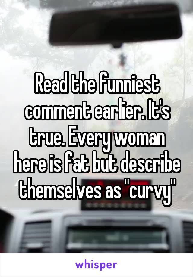 Read the funniest comment earlier. It's true. Every woman here is fat but describe themselves as "curvy"