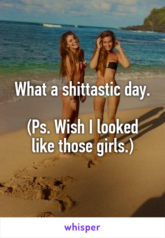 What a shittastic day.

(Ps. Wish I looked like those girls.)