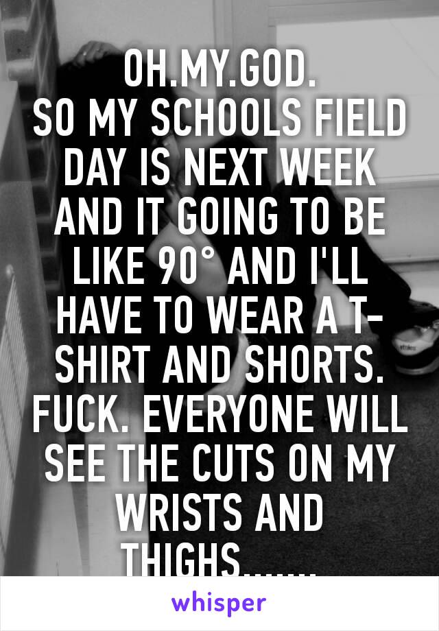 OH.MY.GOD.
SO MY SCHOOLS FIELD DAY IS NEXT WEEK AND IT GOING TO BE LIKE 90° AND I'LL HAVE TO WEAR A T-SHIRT AND SHORTS. FUCK. EVERYONE WILL SEE THE CUTS ON MY WRISTS AND THIGHS.......