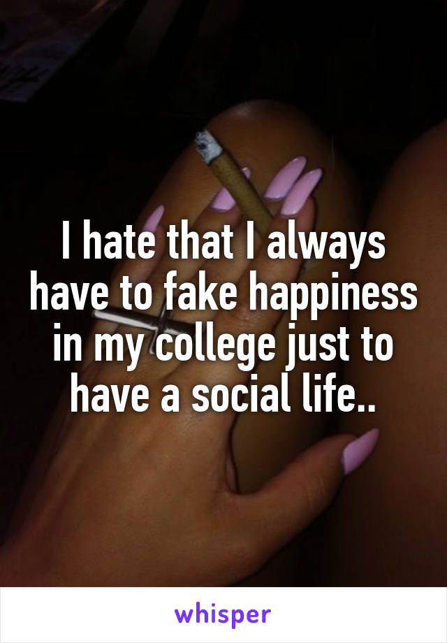 I hate that I always have to fake happiness in my college just to have a social life..