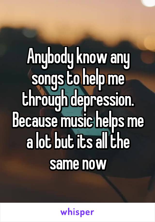 Anybody know any songs to help me through depression. Because music helps me a lot but its all the same now