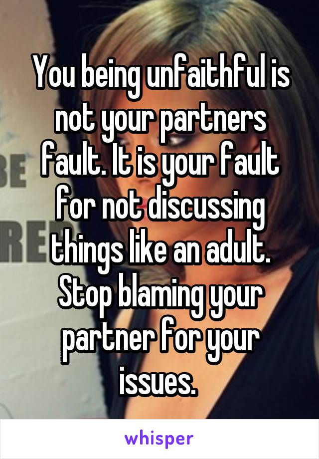 You being unfaithful is not your partners fault. It is your fault for not discussing things like an adult. Stop blaming your partner for your issues. 