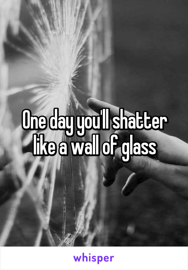 One day you'll shatter like a wall of glass