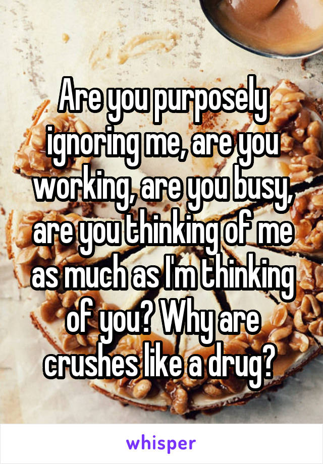 Are you purposely ignoring me, are you working, are you busy, are you thinking of me as much as I'm thinking of you? Why are crushes like a drug? 