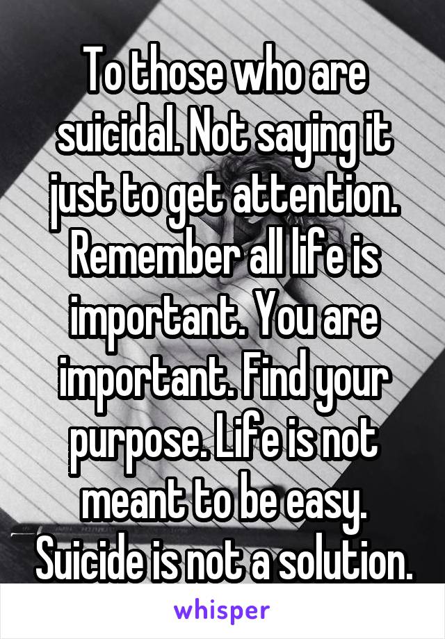 To those who are suicidal. Not saying it just to get attention. Remember all life is important. You are important. Find your purpose. Life is not meant to be easy. Suicide is not a solution.