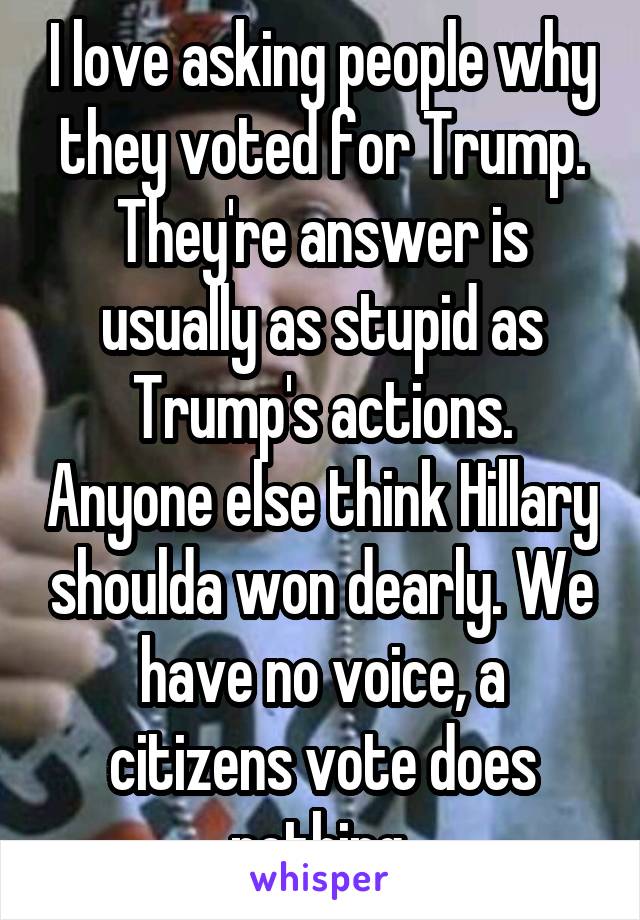 I love asking people why they voted for Trump. They're answer is usually as stupid as Trump's actions. Anyone else think Hillary shoulda won dearly. We have no voice, a citizens vote does nothing.