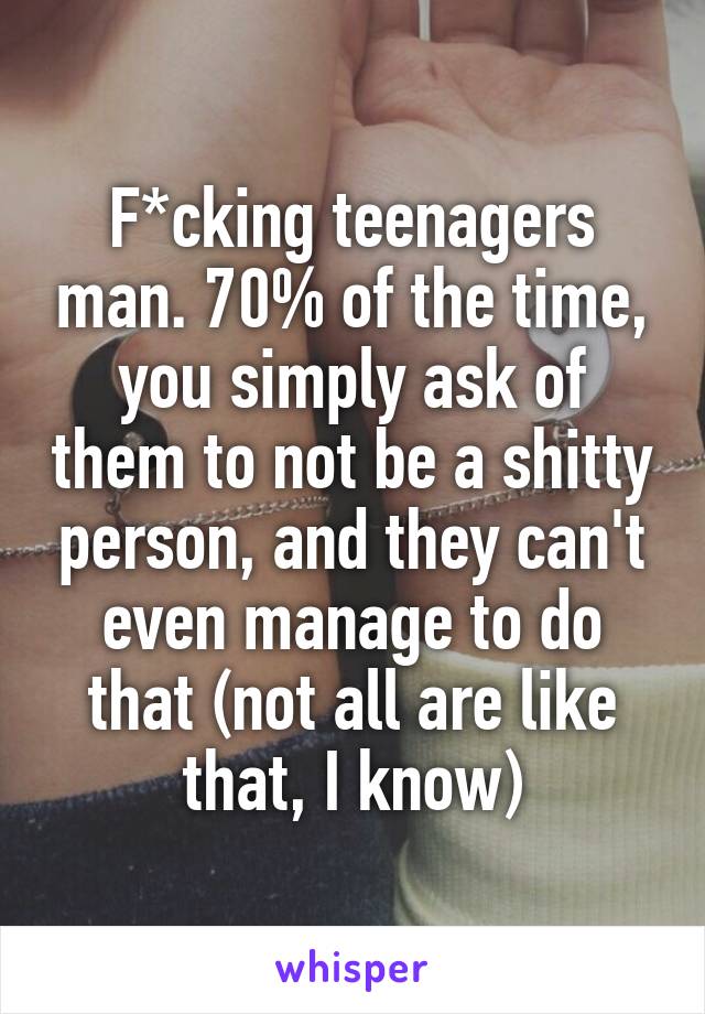 F*cking teenagers man. 70% of the time, you simply ask of them to not be a shitty person, and they can't even manage to do that (not all are like that, I know)