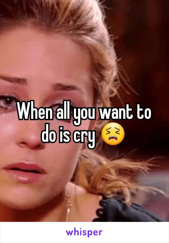 When all you want to do is cry 😣