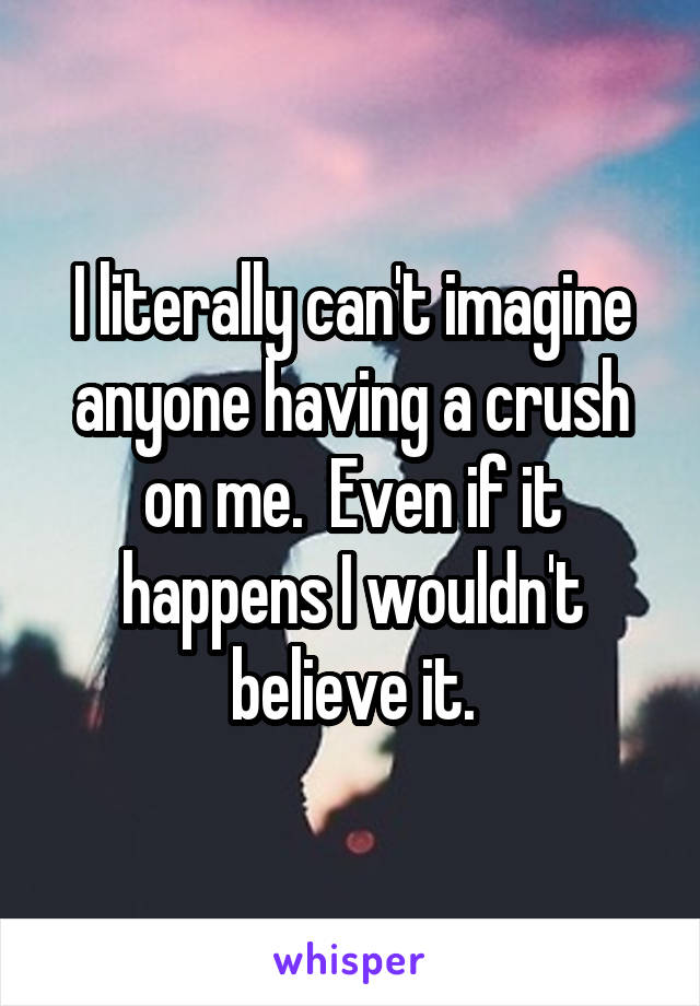 I literally can't imagine anyone having a crush on me.  Even if it happens I wouldn't believe it.