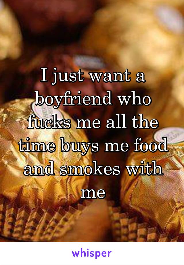 I just want a boyfriend who fucks me all the time buys me food and smokes with me