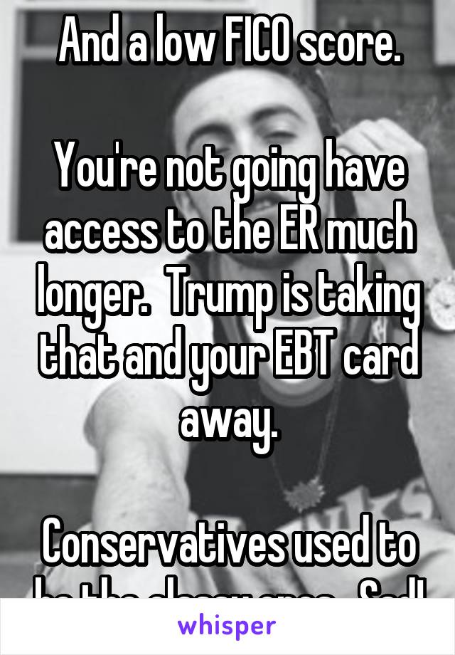 And a low FICO score.

You're not going have access to the ER much longer.  Trump is taking that and your EBT card away.

Conservatives used to be the classy ones.  Sad!