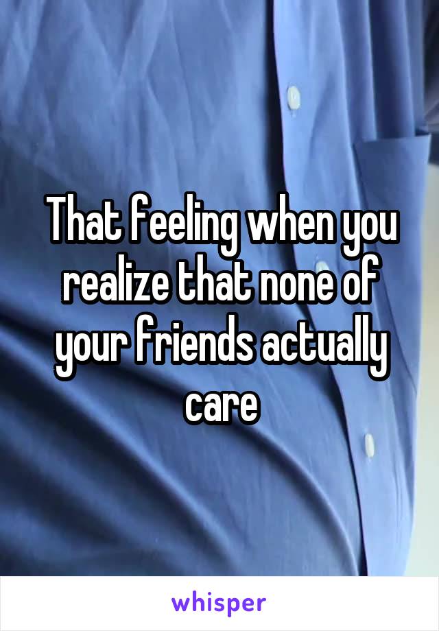 That feeling when you realize that none of your friends actually care