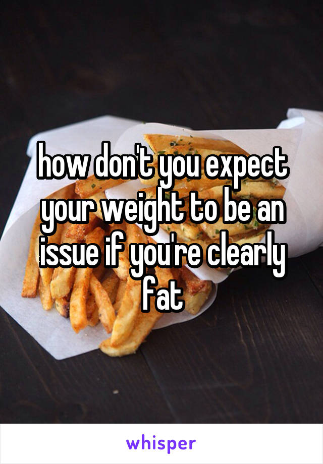  how don't you expect your weight to be an issue if you're clearly fat