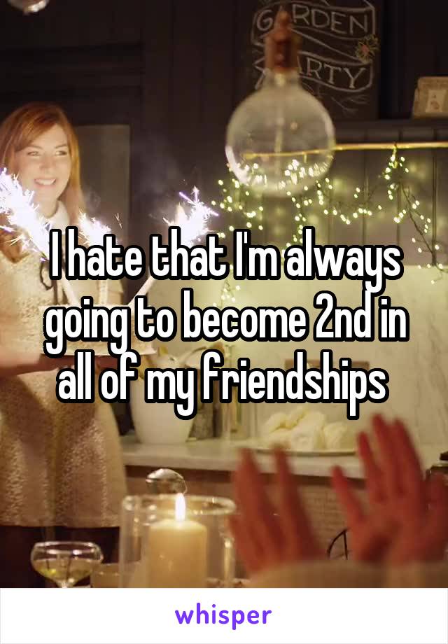 I hate that I'm always going to become 2nd in all of my friendships 