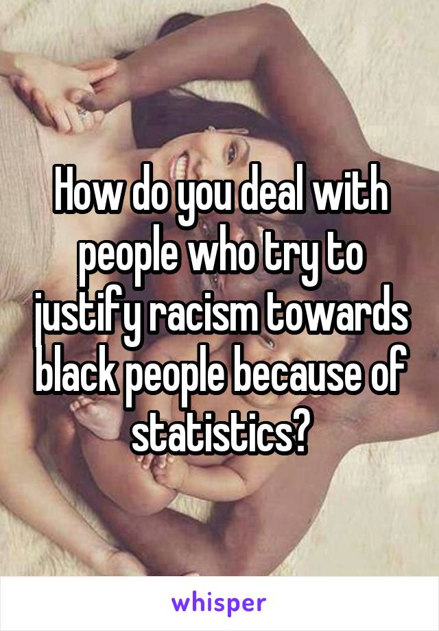 How do you deal with people who try to justify racism towards black people because of statistics?