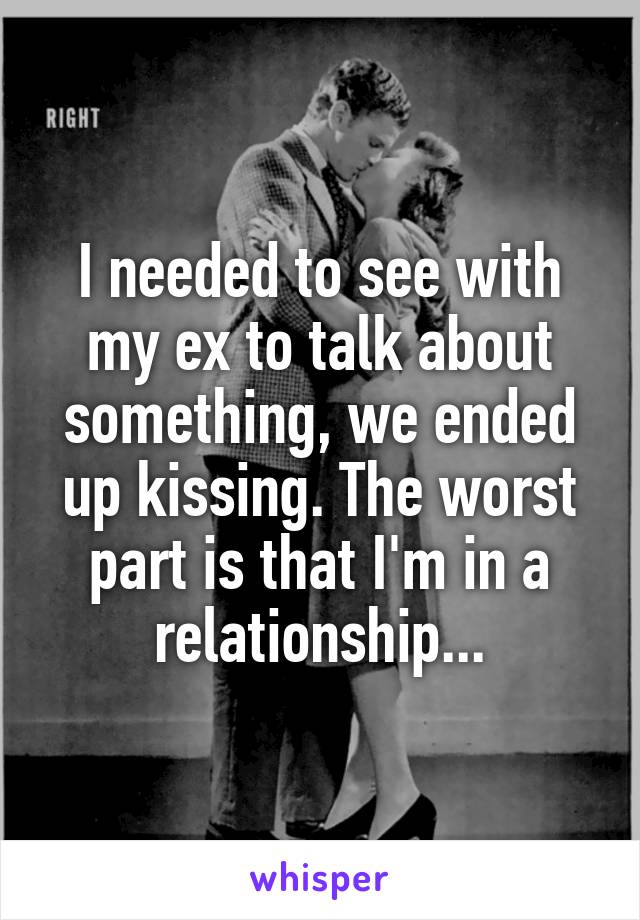 I needed to see with my ex to talk about something, we ended up kissing. The worst part is that I'm in a relationship...